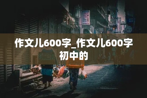 作文儿600字_作文儿600字初中的