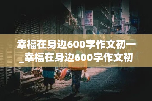 幸福在身边600字作文初一_幸福在身边600字作文初一上册