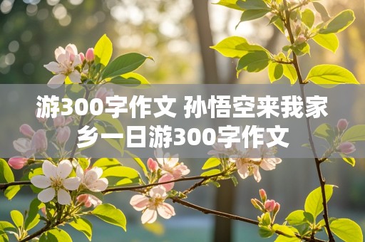 游300字作文 孙悟空来我家乡一日游300字作文