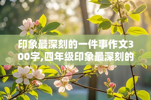 印象最深刻的一件事作文300字,四年级印象最深刻的一件事作文300字