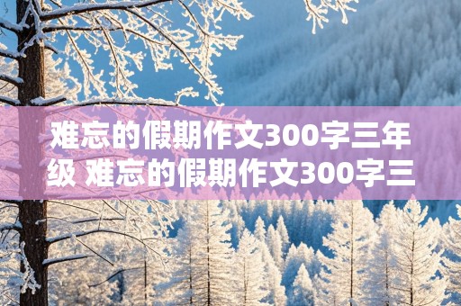 难忘的假期作文300字三年级 难忘的假期作文300字三年级关于五一