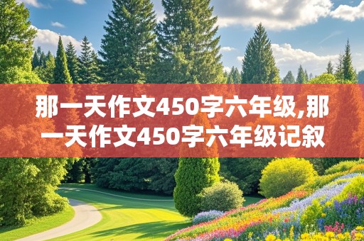 那一天作文450字六年级,那一天作文450字六年级记叙文