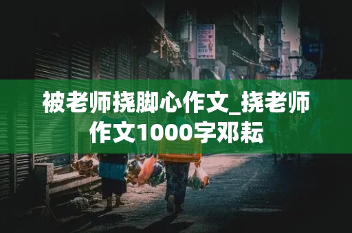 被老师挠脚心作文_挠老师作文1000字邓耘