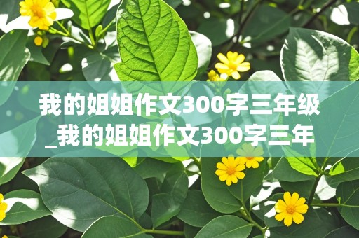 我的姐姐作文300字三年级_我的姐姐作文300字三年级优秀作文