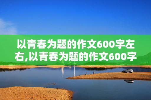 以青春为题的作文600字左右,以青春为题的作文600字左右高中