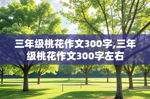 三年级桃花作文300字,三年级桃花作文300字左右