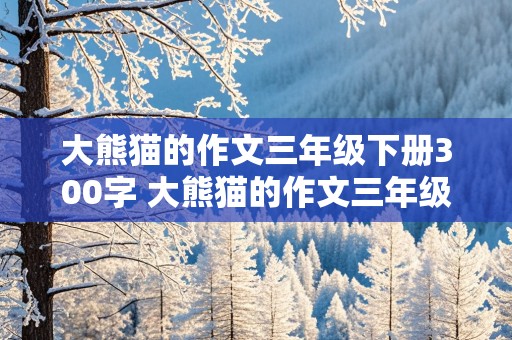 大熊猫的作文三年级下册300字 大熊猫的作文三年级下册300字国宝大熊猫