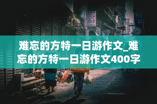 难忘的方特一日游作文_难忘的方特一日游作文400字