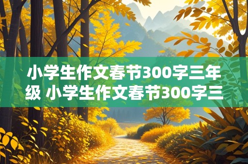 小学生作文春节300字三年级 小学生作文春节300字三年级下册