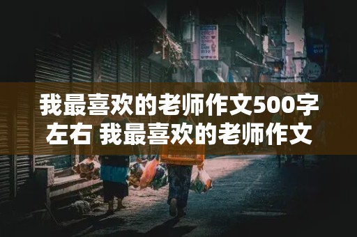 我最喜欢的老师作文500字左右 我最喜欢的老师作文500字左右高一