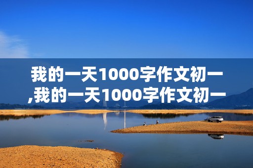 我的一天1000字作文初一,我的一天1000字作文初一下学期四单元