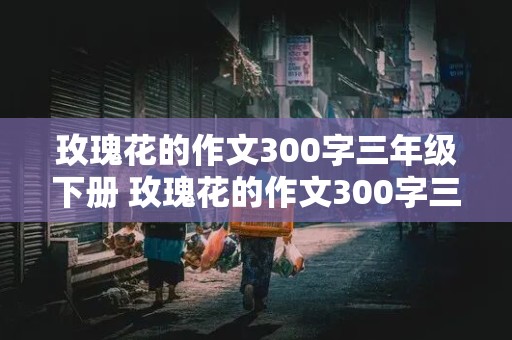 玫瑰花的作文300字三年级下册 玫瑰花的作文300字三年级下册作文开头