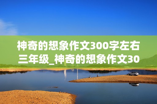 神奇的想象作文300字左右三年级_神奇的想象作文300字左右三年级和本来的能力相反