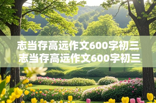 志当存高远作文600字初三 志当存高远作文600字初三记叙文