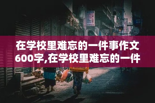 在学校里难忘的一件事作文600字,在学校里难忘的一件事作文600字怎么写