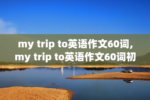 my trip to英语作文60词,my trip to英语作文60词初一