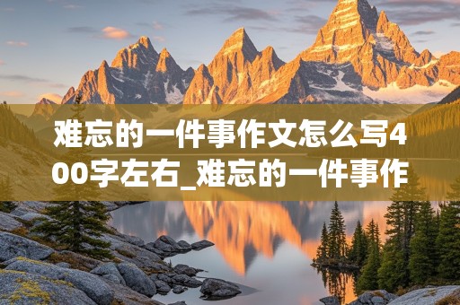 难忘的一件事作文怎么写400字左右_难忘的一件事作文怎么写400字左右歌咏比赛