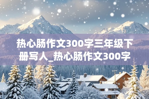 热心肠作文300字三年级下册写人_热心肠作文300字三年级下册写人物