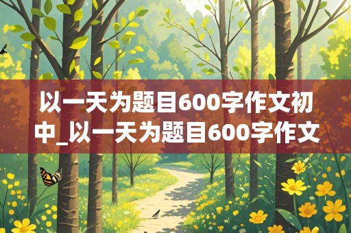 以一天为题目600字作文初中_以一天为题目600字作文初二