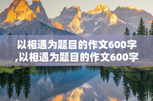 以相遇为题目的作文600字,以相遇为题目的作文600字友谊