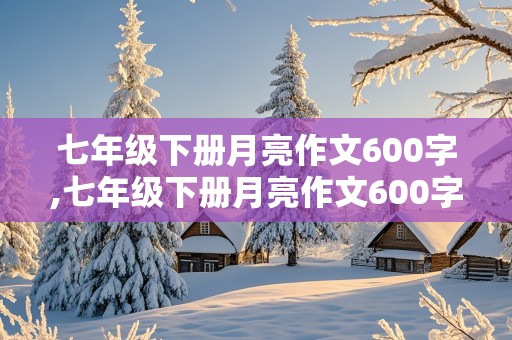 七年级下册月亮作文600字,七年级下册月亮作文600字托物言志