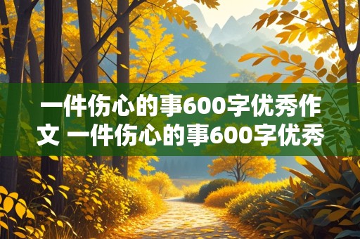 一件伤心的事600字优秀作文 一件伤心的事600字优秀作文初中