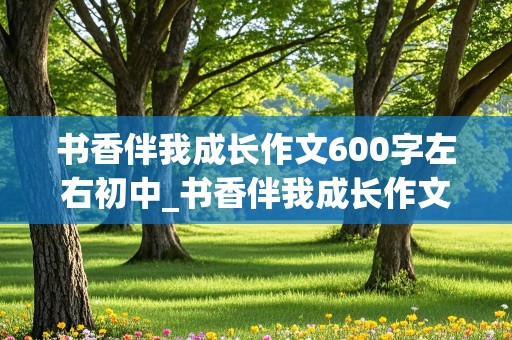 书香伴我成长作文600字左右初中_书香伴我成长作文600字左右初中生