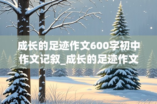 成长的足迹作文600字初中作文记叙_成长的足迹作文600字初中作文记叙文