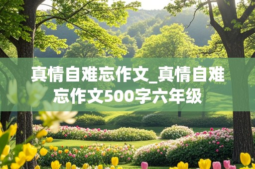 真情自难忘作文_真情自难忘作文500字六年级