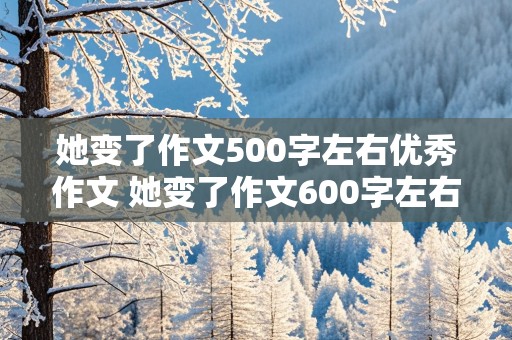 她变了作文500字左右优秀作文 她变了作文600字左右优秀作文