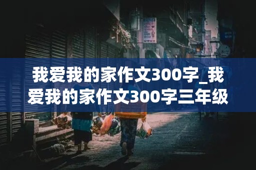 我爱我的家作文300字_我爱我的家作文300字三年级