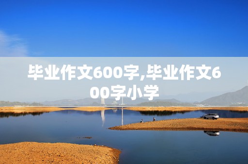 毕业作文600字,毕业作文600字小学