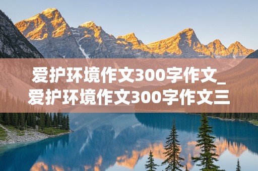 爱护环境作文300字作文_爱护环境作文300字作文三年级