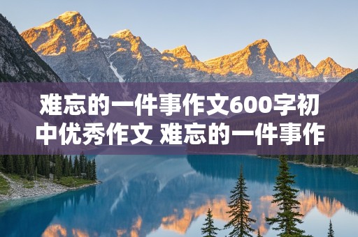 难忘的一件事作文600字初中优秀作文 难忘的一件事作文600字初中优秀作文写人写事