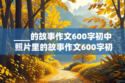 ____的故事作文600字初中 照片里的故事作文600字初中