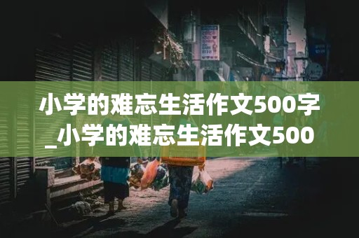 小学的难忘生活作文500字_小学的难忘生活作文500字事例怎么写