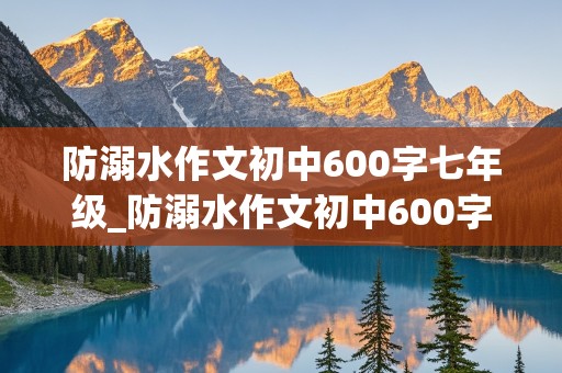 防溺水作文初中600字七年级_防溺水作文初中600字七年级下册