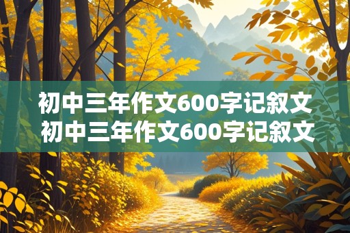 初中三年作文600字记叙文 初中三年作文600字记叙文怎么写