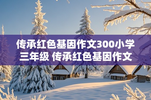 传承红色基因作文300小学三年级 传承红色基因作文400小学三年级