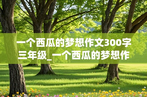 一个西瓜的梦想作文300字三年级_一个西瓜的梦想作文300字三年级怎么写