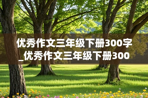 优秀作文三年级下册300字_优秀作文三年级下册300字带题目