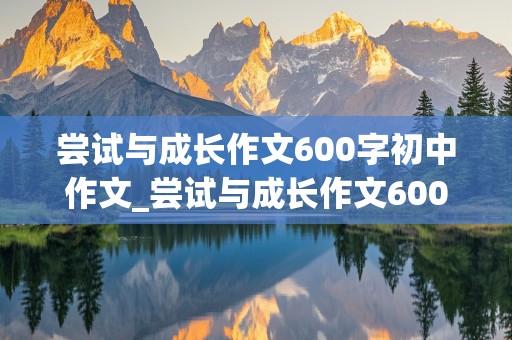 尝试与成长作文600字初中作文_尝试与成长作文600字初中作文怎么写