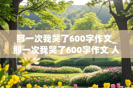 那一次我哭了600字作文_那一次我哭了600字作文 人物故事