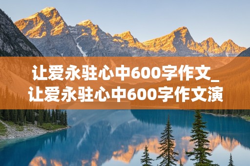 让爱永驻心中600字作文_让爱永驻心中600字作文演讲稿生成