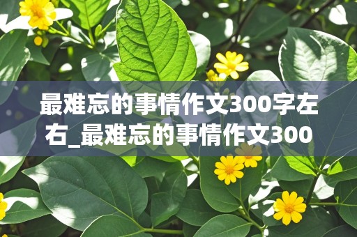 最难忘的事情作文300字左右_最难忘的事情作文300字左右三年级