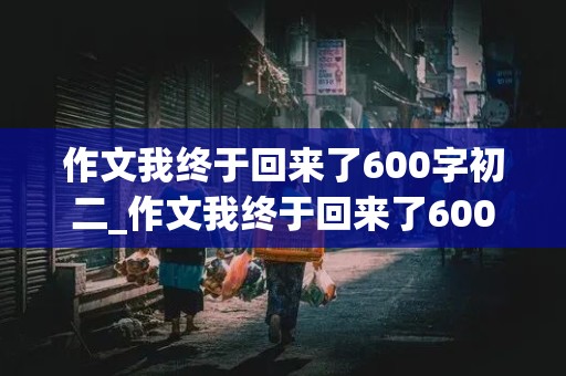 作文我终于回来了600字初二_作文我终于回来了600字初二上册