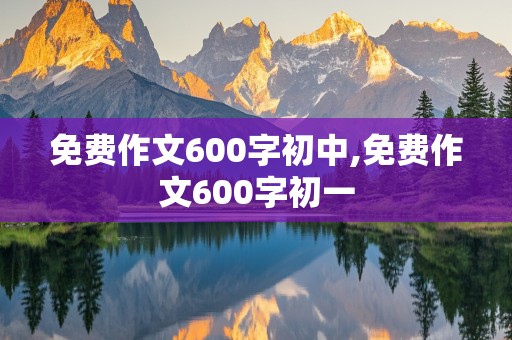 免费作文600字初中,免费作文600字初一