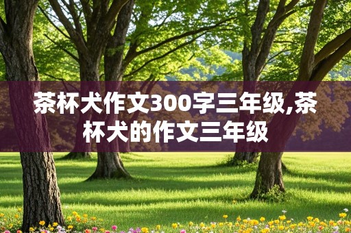 茶杯犬作文300字三年级,茶杯犬的作文三年级