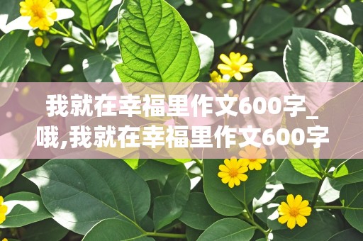 我就在幸福里作文600字_哦,我就在幸福里作文600字