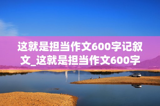 这就是担当作文600字记叙文_这就是担当作文600字记叙文初中